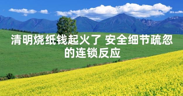 清明烧纸钱起火了 安全细节疏忽的连锁反应